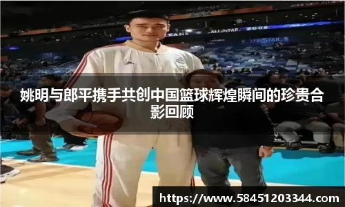 姚明与郎平携手共创中国篮球辉煌瞬间的珍贵合影回顾
